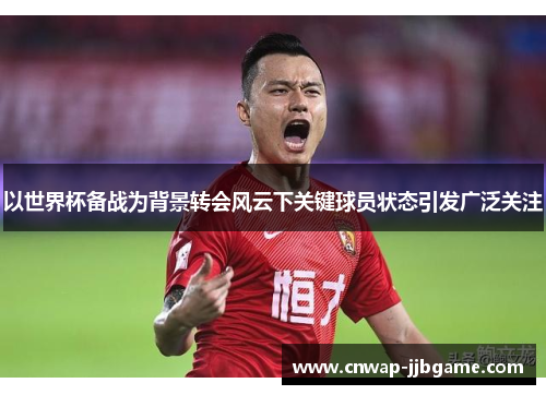 以世界杯备战为背景转会风云下关键球员状态引发广泛关注 以世界杯备战为背景转会风云下关键球员状态引发广泛关注