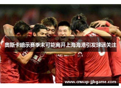 奥斯卡暗示赛季末可能离开上海海港引发球迷关注