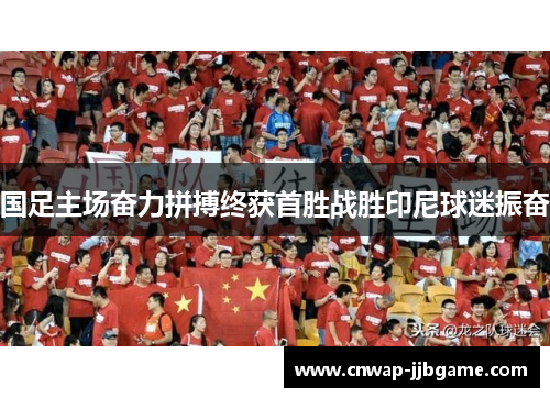 国足主场奋力拼搏终获首胜战胜印尼球迷振奋